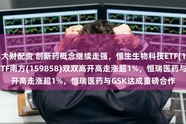大财配资 创新药概念继续走强，恒生生物科技ETF(159615)、创新药ETF南方(159858)双双高开高走涨超1%，恒瑞医药与GSK达成重磅合作