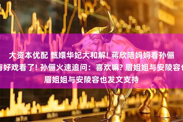 大资本优配 甄嬛华妃大和解! 蒋欣陪妈妈看孙俪新剧：又有好戏看了! 孙俪火速追问：喜欢嘛? 眉姐姐与安陵容也发文支持