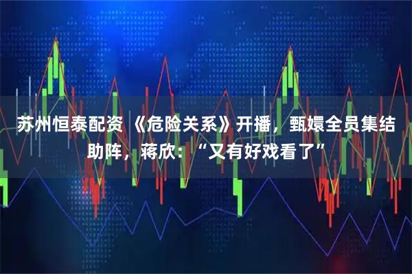 苏州恒泰配资 《危险关系》开播，甄嬛全员集结助阵，蒋欣：“又有好戏看了”