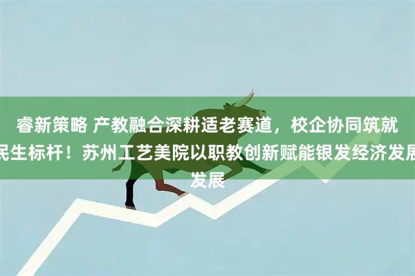 睿新策略 产教融合深耕适老赛道，校企协同筑就民生标杆！苏州工艺美院以职教创新赋能银发经济发展