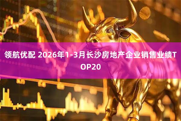 领航优配 2026年1-3月长沙房地产企业销售业绩TOP20