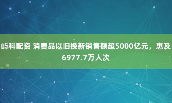 屿科配资 消费品以旧换新销售额超5000亿元，惠及6977.7万人次